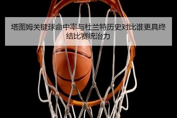 塔图姆关键球命中率与杜兰特历史对比谁更具终结比赛统治力